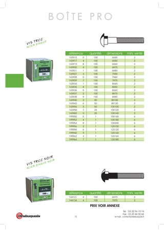 Tél. : 03 20 94 15 74
Fax : 03 20 46 00 66
e-mail : contact@desbuquois.fr72
référence quantité dimensions mini. vente
143915 0 100 6X40 2
143917 4 100 6X50 2
143919 8 100 6X60 2
143920 4 100 6X70 2
143921 1 100 6X80 2
143927 3 100 7X50 2
143928 0 100 7X60 2
143929 7 100 7X70 2
143934 1 100 8X40 2
143935 8 100 8X50 2
143936 5 100 8X60 2
143937 2 100 8X70 2
143938 9 100 8X80 2
143940 2 50 8X100 2
143942 6 50 8X120 2
143956 3 50 10X100 2
143958 7 25 10X120 2
143960 0 25 10X140 2
199950 0 1 10X160 6
199952 4 1 10X180 6
199954 8 1 10X200 6
199956 2 1 12X100 6
199958 6 1 12X120 6
199960 9 1 12X140 6
199962 3 1 12X160 6
199964 7 1 12X180 6
référence quantité dimensions mini. vente
144121 4 100 6X70 2
144134 4 100 7X70 2
B O Î T E P R O
VIS TRCC
ACIER ZINGUÉ
VIS TRCC NOIR
ACIER ZINGUÉ NOIR
PRIX VOIR ANNEXE
 