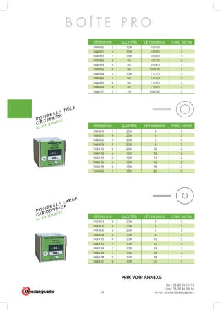 Tél. : 03 20 94 15 74
Fax : 03 20 46 00 66
e-mail : contact@desbuquois.fr74
référence quantité dimensions mini. vente
144050 7 100 10X40 2
144051 4 100 10X50 2
144052 1 100 10X60 2
144053 8 50 10X70 2
144054 5 50 10X80 2
144056 9 50 10X100 2
144064 4 100 12X30 2
144065 1 50 12X40 2
144066 8 50 12X50 2
144069 9 50 12X80 2
144071 2 25 12X100 2
référence quantité dimensions mini. vente
144304 1 200 4 2
144305 8 200 5 2
144306 5 200 6 2
144308 9 200 8 2
144310 2 200 10 2
144312 6 100 12 2
144314 0 100 14 2
144316 4 100 16 2
144318 8 100 18 2
144320 1 100 20 2
référence quantité dimensions mini. vente
144404 8 200 4 2
144405 5 200 5 2
144406 2 200 6 2
144408 6 200 8 2
144410 9 200 10 2
144412 3 100 12 2
144414 7 100 14 2
144416 1 100 16 2
144418 5 100 18 2
144420 8 100 20 2
B O Î T E P R O
RONDELLE TOLE
ACIER ZINGUÉ
ORDINAIRE
RONDELLE LARGE
ACIER ZINGUÉ
CARROSSIER
PRIX VOIR ANNEXE
 