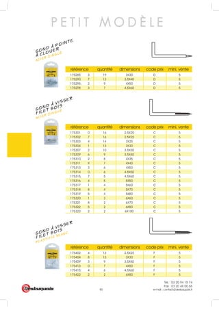 Tél. : 03 20 94 15 74
Fax : 03 20 46 00 66
e-mail : contact@desbuquois.fr80
P E T I T M O D È L E
GOND A POINTE
ACIER ZINGUÉ
A CLOUER
GOND A VISSER
ACIER ZINGUÉ
FILET BOIS
GOND A VISSER
PLASTIFIÉ BLANC
FILET BOIS
référence quantité dimensions code prix mini. vente
175285 3 19 3X30 D 5
175290 7 13 3.5X40 D 5
175295 2 9 4X50 D 5
175298 3 7 4.5X60 D 5
référence quantité dimensions code prix mini. vente
175301 0 16 2.5X20 C 5
175302 7 16 2.5X25 C 5
175303 4 14 3X25 C 5
175304 1 13 3X30 C 5
175307 2 10 3.5X30 C 5
175309 6 9 3.5X40 C 5
175310 2 8 4X35 C 5
175311 9 7 4X40 C 5
175313 3 6 4X50 C 5
175314 0 6 4.5X50 C 5
175315 7 5 4.5X60 C 5
175316 4 5 5X50 C 5
175317 1 4 5X60 C 5
175318 8 4 5X70 C 5
175319 5 4 5X80 C 5
175320 1 3 6X60 C 5
175321 8 2 6X70 C 5
175322 5 2 6X80 C 5
175323 2 2 6X100 C 5
référence quantité dimensions code prix mini. vente
175402 4 13 2.5X25 F 5
175404 8 13 3X30 F 5
175409 3 9 3.5X40 F 5
175413 0 7 4X50 F 5
175415 4 6 4.5X60 F 5
175422 2 2 6X80 F 5
 