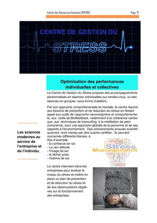 Le centre intervient dans les entreprises pour évaluer le niveau du stress et mettre en place un plan de prévention et de réduction du stress et de ses répercussions négati- ves sur le fonctionnement des entreprises. 
Optimisation des performances individuelles et collectives 
Le Centre de Gestion du Stress propose des accompagnements personnalisés en séances individuelles sur rendez-vous, ou des séances en groupes sous forme d’ateliers. 
Par son approche comportementale et mentale, le centre répond aux besoins de prévention et de réduction du stress en faisant appel aux outils de l’approche neurocognitive et comportementa- le, aux outils de Biofeedback, notamment à la cohérence cardia- que, aux techniques de transurfing, à la méditation de plein conscience, pour une approche globale de la personne et de ses rapports à l'environnement . Des entrainements prouvés scientifi- quement sont menés par des coachs certifiés , ils peuvent concernés différents thèmes, à titre d’exemple: 
- la confiance en soi 
- La zen attitude 
- l’image de soi 
- le lâcher prise 
- l’estime de soi 
Page 12 
Les sciences modernes au service de l’entreprise et de l’individu. 
CENTRE DE GESTION DU 
Institut des Ressources Humaines INTEGRAL  