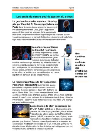 Page 13 
Une synthèse des meilleurs résultats des prestigieux centres de recherches 
Les outils du centre pour la gestion du stress 
Institut des Ressources Humaines INTEGRAL 
La gestion des modes mentaux dévelop- pée par l’Institut Of Neurocognitivisme de Paris dans le cadre de son approche Neurocogni- tive et comportementale ( ANC) qui s’appuie sur une synthèse entre les sciences de la psychologie (thérapies comportementales et cognitives) et les sciences du cer- veau (neurosciences) et permet d’objectiver, de comprendre et d’inte- ragir avec une nouvelle efficacité dans les relations humaines. 
La cohérence cardiaque de l’Institut HeartMath. Le centre de gestion du stress de l’IRH INTEGRAL est certifié et équipé de la dernière géné- ration de technologie du leader mondial HeartMath qui permet d’équilibrer le niveau de cohérence cardiaque par le moyen de logiciel emWa- ve. L’outil permet de neutraliser rapidement les effets dus au stress, améliorer certaines capacités cognitives et les effets de résilience et permet le retour au calme rapidement après un pic de stress intense. 
Le modèle Quantique de développement Personnel: Transurfing qui n’est pas qu’une nouvelle technique de développement personnel, mais une façon de penser et d’agir afin d’obtenir ce qu’on désire. Pour cela, il n’est pas question de lutter contre soi même ou de changer quelque chose en soi, mais plutôt de revenir à ce qu’on est vraiment. La solution consiste à doser, filtrer les informations ; observer avec de la distance au lieu d’être une éponge qui absorbe l’information. 
La méditation de plein conscience du Dr Jon Kabat-Zinn qui a développé un pro- gramme structuré et progressif en groupe appelé "Réduction du Stress Basée sur la Pleine Cons- cience" (MBSR ). Aujourd'hui, des hôpitaux amé- ricains et des facultés de médecine aussi presti- gieuses que Stanford, Duke ou Harvard pratiquent et enseignent les exercices de méditation préconisés par le Dr Jon Kabat-Zinn pour ré- duire le stress . Cette méthode de méditation est utilisée par tous qui veulent arriver à contenir le stress au quotidien  