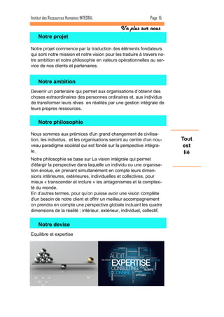 Page 15 
Institut des Ressources Humaines INTEGRAL 
Tout est lié 
Notre projet 
Notre projet commence par la traduction des éléments fondateurs qui sont notre mission et notre vision pour les traduire à travers no- tre ambition et notre philosophie en valeurs opérationnelles au ser- vice de nos clients et partenaires. 
Notre ambition 
Devenir un partenaire qui permet aux organisations d’obtenir des choses extraordinaires des personnes ordinaires et, aux individus de transformer leurs rêves en réalités par une gestion intégrale de leurs propres ressources. 
Notre philosophie 
Nous sommes aux prémices d'un grand changement de civilisa- tion, les individus, et les organisations seront au centre d’un nou- veau paradigme sociétal qui est fondé sur la perspective intégra- le. 
Notre philosophie se base sur La vision intégrale qui permet d'élargir la perspective dans laquelle un individu ou une organisa- tion évolue, en prenant simultanément en compte leurs dimen- sions intérieures, extérieures, individuelles et collectives, pour mieux « transcender et inclure » les antagonismes et la complexi- té du monde. En d’autres termes, pour qu’on puisse avoir une vision complète d'un besoin de notre client et offrir un meilleur accompagnement on prendra en compte une perspective globale incluant les quatre dimensions de la réalité : intérieur, extérieur, individuel, collectif. 
Notre devise 
Equilibre et expertise 
Un plus sur nous  