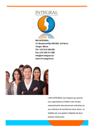 L’IRH INTEGRAL est l’espace qui permet aux organisations d’obtenir des choses extraordinaires des personnes ordinaires et, aux individus de transformer leurs rêves en réalités par une gestion intégrale de leurs propres ressources. 
IRH INTEGRAL, 
15, Boulevard My RACHID, Val fleuri, 
Tanger, Maroc 
Tél: +212 615 540 056 
Fax:+212 539 311 888 
info@irh-integral.ma 
www.irh-integral.ma 
