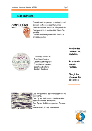 Page 3 
Institut des Ressources Humaines INTEGRAL 
Révéler les ressources cachées. 
Trouver du sens à l’action. 
Elargir les champs des possibles 
Nos métiers 
Conseil en changement organisationnel, 
Conseil en Ressources Humaines, 
Bilan de carrière, Bilan de compétences, 
Recrutement, et gestion des Hauts Po- tentiels 
Conseil en management des relations professionnelles 
Coaching Individuel, 
Coaching d’équipe 
Coaching Stratégique 
Coaching de carrière 
Coaching Scolaire 
Gestion du stress 
Des Programmes de développement du leadership, 
Des Cycles de formation de Directions des Ressources Humaines, 
Des Cycles de Développement Person- nel 
Des Ateliers et des Séminaires.  