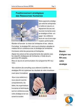Notre approche stratégi- que aide les entreprises à mettre en oeuvre un alignement de ses res- sources humaines avec sa stratégie et faire en- gager les collabora- teurs en vue d’une orga- nisation performante : 
Révéler et formuler la vision de l’entreprise et ses valeurs. 
Formaliser la stratégie RH, ainsi que la direction adoptée en matière RH en cohérence avec la stratégie de l’entreprise. 
Connexion entre les personnes et l’entreprise. 
Aligner les actions et les comportements des salariés avec les objectifs stratégiques de l’entreprise, à l'aide de pro- grammes RH adaptés. 
Mise en oeuvre et communication d'un programme RH nou- veau. 
Positionnement stratégique 
des Ressources Humaines 
Page 5 
Institut des Ressources Humaines INTEGRAL 
Nos solutions de consulting vous aideront à clarifier vos stratégies RH et à optimiser les résultats de votre investisse- ment dans l’immatériel. 
Nous vous aiderons à vous assurer que les comportements, les idées, les organisations humaines et techniques, sont en cohérence avec votre stratégie et en as- surent le soutien. 
Besoin d’aligner vos RH avec votre stratégie  