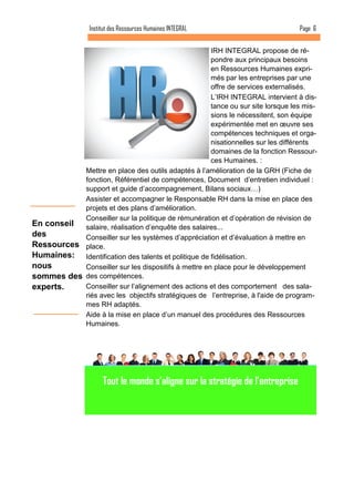 Page 6 
Institut des Ressources Humaines INTEGRAL 
En conseil des Ressources Humaines: nous sommes des experts. 
IRH INTEGRAL propose de ré- pondre aux principaux besoins en Ressources Humaines expri- més par les entreprises par une offre de services externalisés. 
L’IRH INTEGRAL intervient à dis- tance ou sur site lorsque les mis- sions le nécessitent, son équipe expérimentée met en oeuvre ses compétences techniques et orga- nisationnelles sur les différents domaines de la fonction Ressour- ces Humaines. : 
Mettre en place des outils adaptés à l’amélioration de la GRH (Fiche de fonction, Référentiel de compétences, Document d’entretien individuel : support et guide d’accompagnement, Bilans sociaux…) 
Assister et accompagner le Responsable RH dans la mise en place des projets et des plans d’amélioration. 
Conseiller sur la politique de rémunération et d’opération de révision de salaire, réalisation d’enquête des salaires... 
Conseiller sur les systèmes d’appréciation et d’évaluation à mettre en place. 
Identification des talents et politique de fidélisation. 
Conseiller sur les dispositifs à mettre en place pour le développement des compétences. 
Conseiller sur l’alignement des actions et des comportement des sala- riés avec les objectifs stratégiques de l’entreprise, à l'aide de program- mes RH adaptés. 
Aide à la mise en place d’un manuel des procédures des Ressources Humaines. 
Tout le monde s’aligne sur la stratégie de l’entreprise  