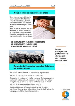 Page 7 
Institut des Ressources Humaines INTEGRAL 
Besoin d’intégrer des professionnels et maintenir des relations constructives 
Nous proposons une démarche rigoureuse d’identification des compétences clés qui, demain, seront nécessaires à la mise en oeuvre de votre stratégie d’entre- prise. Notre faculté de mesurer les com- pétences, en faisant abstraction de toute influence, nous permet d’identifier les qualités humaines et professionnelles des candidats. 
LA CONFORMITE SOCIALE: évaluation et régularisation 
GESTION DES RELATIONS INDIVIDUELLES : 
Rédaction de contrats de travail et avenants, Ruptures du contrat de travail , L’élaboration, la rédaction ou la révision des lettres disciplinaires, le conseil en cas de conflit individuel de travail 
GESTION DES RELATIONS COLLECTIVES : 
Règlement intérieur, L’assistance pour la mise en place de Comité d’entreprise et le Comité de Sécurité et d’Hygiène, Ac- compagnement à la négociation collective. 
Nous recrutons des professionnels 
LE RECRUTEMENT PAR APPROCHE DIRECTE 
LE RECRUTEMENT PAR ANNONCE 
L'ASSISTANCE AU RECRUTEMENT 
Garantie de l’expertise dans les Relations Professionnelles  
