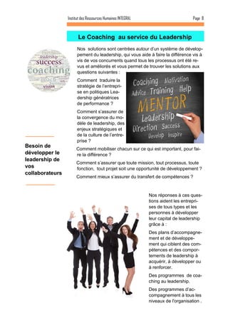 Nos solutions sont centrées autour d’un système de dévelop- pement du leadership, qui vous aide à faire la différence vis à vis de vos concurrents quand tous les processus ont été re- vus et améliorés et vous permet de trouver les solutions aux questions suivantes : 
Comment traduire la stratégie de l’entrepri- se en politiques Lea- dership génératrices de performance ? 
Comment s’assurer de la convergence du mo- dèle de leadership, des enjeux stratégiques et de la culture de l’entre- prise ? 
Comment mobiliser chacun sur ce qui est important, pour fai- re la différence ? 
Comment s’assurer que toute mission, tout processus, toute fonction, tout projet soit une opportunité de développement ? 
Comment mieux s’assurer du transfert de compétences ? 
Le Coaching au service du Leadership 
Page 8 
Institut des Ressources Humaines INTEGRAL 
Nos réponses à ces ques- tions aident les entrepri- ses de tous types et les personnes à développer leur capital de leadership grâce à : 
Des plans d’accompagne- ment et de développe- ment qui ciblent des com- pétences et des compor- tements de leadership à acquérir, à développer ou à renforcer. 
Des programmes de coa- ching au leadership. 
Des programmes d’ac- compagnement à tous les niveaux de l'organisation . 
Besoin de développer le leadership de vos collaborateurs  