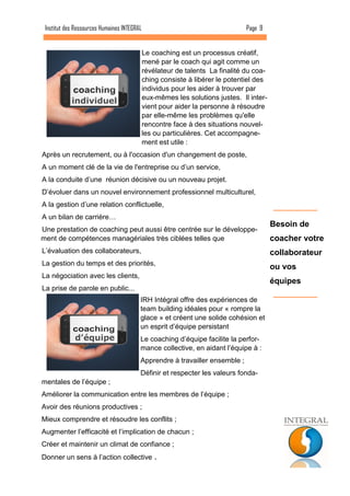Le coaching est un processus créatif, mené par le coach qui agit comme un révélateur de talents La finalité du coa- ching consiste à libérer le potentiel des individus pour les aider à trouver par eux-mêmes les solutions justes. Il inter- vient pour aider la personne à résoudre par elle-même les problèmes qu'elle rencontre face à des situations nouvel- les ou particulières. Cet accompagne- ment est utile : 
Après un recrutement, ou à l'occasion d'un changement de poste, 
A un moment clé de la vie de l'entreprise ou d’un service, 
A la conduite d’une réunion décisive ou un nouveau projet. 
D’évoluer dans un nouvel environnement professionnel multiculturel, 
A la gestion d’une relation conflictuelle, 
A un bilan de carrière… 
Une prestation de coaching peut aussi être centrée sur le développe- ment de compétences managériales très ciblées telles que 
L’évaluation des collaborateurs, 
La gestion du temps et des priorités, 
La négociation avec les clients, 
La prise de parole en public... 
Page 9 
Institut des Ressources Humaines INTEGRAL 
IRH Intégral offre des expériences de team building idéales pour « rompre la glace » et créent une solide cohésion et un esprit d’équipe persistant 
Le coaching d’équipe facilite la perfor- mance collective, en aidant l’équipe à : 
Apprendre à travailler ensemble ; 
Définir et respecter les valeurs fonda- mentales de l’équipe ; 
Améliorer la communication entre les membres de l’équipe ; 
Avoir des réunions productives ; 
Mieux comprendre et résoudre les conflits ; 
Augmenter l’efficacité et l’implication de chacun ; 
Créer et maintenir un climat de confiance ; 
Donner un sens à l’action collective . 
Besoin de coacher votre collaborateur ou vos équipes 
individuel 
d’équipe  