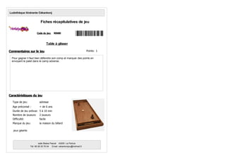Table à glisser
Pour gagner il faut bien défendre son comp et marquer des points en
envoyant le palet dans le camp adverse.
Code du jeu: R0680
Ludothèque itinérante Cékankonj
Fiches récapitulatives de jeu
Age préconisé : + de 6 ans
Nombre de joueurs: 2 joueurs
Type de jeu: adresse
Marque du jeu: la maison du billard
Durée de jeu prévue: 5 à 10 min
Commentaires sur le jeu
Caractéristiques du jeu
salle Blaise Pascal 43200 Le Pertuis
Tél: 06 28 35 76 04 Email: cekankonjou@hotmail,fr
Difficulté: facile
jeux géants
Points: 1
 