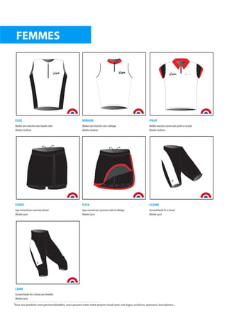 ELISE
Maillot sans manches avec bandes côtés
Matière Conforto
DORIANE
Maillot sans manches avec colletage
Matière Conforto
POLOF
Maillot manches courtes avec patte et col polo
Matière Conforto
ELODIE
Jupe cuissard avec ouverture devant
Matière Lycra
ELISA
Jupe cuissard avec ouverture côté et colletage
Matière Lycra
LILIANE
Cuissard bande fer à cheval
Matière Lycra
LEONE
Corsaire bande fer à cheval sans bretelles
Matière Lycra
FEMMES
afitte afitte
afitte
Tous nos produits sont personnalisables, vous pouvez créer votre propre visuel avec vos logos, couleurs, sponsors, inscriptions...
 