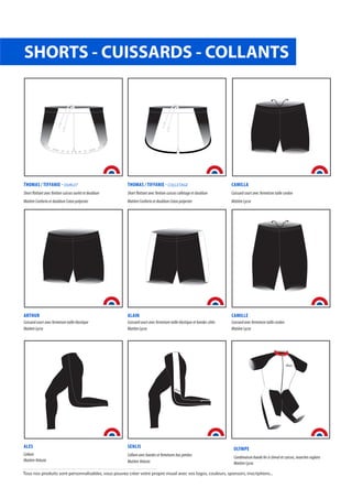SHORTS - CUISSARDS - COLLANTS
THOMAS / TIFFANIE - OURLET
Short flottant avec finition cuisses ourlet et doublure
Matière Conforto et doublure Coton polyester
THOMAS / TIFFANIE - COLLETAGE
Short flottant avec finition cuisses colletage et doublure
Matière Conforto et doublure Coton polyester
CAMILLA
Cuissard court avec fermeture taille cordon
Matière Lycra
ARTHUR
Cuissard court avec fermeture taille élastique
Matière Lycra
ALAIN
Cuissard court avec fermeture taille élastique et bandes côtés
Matière Lycra
CAMILLE
Cuissard avec fermeture taille cordon
Matière Lycra
ALES
Collant
Matière Velasto
SENLIS
Collant avec bandes et femetures bas jambes
Matière Velasto
OLYMPE
Combinaison bande fer à cheval et cuisses, manches raglans
Matière Lycra
Tous nos produits sont personnalisables, vous pouvez créer votre propre visuel avec vos logos, couleurs, sponsors, inscriptions...
 