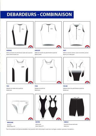 AUREMAG
Maillot sans manches avec petite fermeture, bandes côtés et poche dos
Matière Conforto et bandes Lycra
AURELIEN
Maillot sans manches avec petite fermeture et poche dos
Matière Conforto
ANDY
Maillot sans manches, fermeture, coutures recouvrements, poche dos
Matière Lycra et maille ajourée
YVES
Débardeur avec bandes côtés et poche dos
Matière Lycra
YVON
Débardeur avec poche dos
Matière Lycra
YVELINE
Débardeur femme avec petite fermeture et poche dos
Matière Lycra
BARCELONE
Slip de bain
Matière Polyester PVT
DEBARDEURS - COMBINAISON
afitte
M F
CAMILLE
Cuissard avec fermeture taille cordon
Matière Lycra
HUSTON
Maillot de bain
Matière Polyester PVT
afitte afitte
DosDevant
Tous nos produits sont personnalisables, vous pouvez créer votre propre visuel avec vos logos, couleurs, sponsors, inscriptions...
 