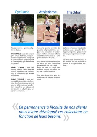 Cyclisme Athlétisme Triathlon
« «En permanence à l’écoute de nos clients,
nous avons développé ces collections en
fonction de leurs besoins.
Nous avons créé 3 gammes adap-
tées à chacun.
LIGNE CYCLO : avec des coupes
plus larges, déstinée principale-
ment à des personnes pratiquant
le cyclisme“loisir”qui privilégient
le confort plutôt que la technicité
du produit.
LIGNE COURSIER : avec des
coupes près du corps, pour des
sportifs pratiquant la compéti-
tion et souhaitant des articles
techniques.
LIGNE FEMININE : pour per-
mettre à la femme de rester femi-
nine dans la pratique du sport et
ainsi se différencier de la collec-
tion masculine. Les articles ont
été étudiés et adaptés pour un
confort permanent.
Avec une gamme complète de
produits, la ligne athlétisme pro-
pose une collection de débar-
deurs, maillots, cuissards, collants
et combinaisons adaptée à une
pratique intense du sport.
Vous avez la possibilité de choisir
un article qui vous correspond
parfaitement avec une coupe
large ou près du corps, des
manches longues ou courtes, un
col avec ou sans fermeture ...
Tout a été étudié pour vous sa-
tisfaire dans la pratique de votre
sport.
L’alliance de la course à pied et du
cyclisme nous a poussé à déve-
lopper une gamme spécialement
conçue pour la pratique du triath-
lon.
De la coupe à la matière, tout a
été analysé afin de proposer le
produit le plus performant pos-
sible.
 