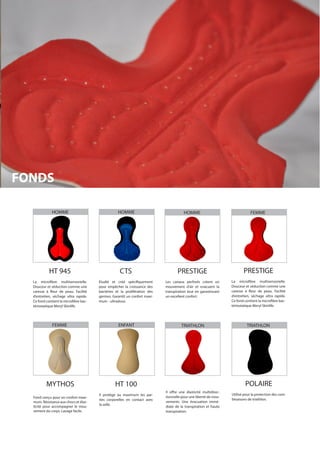HT 945
La microfibre multisensorielle.
Douceur et séduction comme une
caresse à fleur de peau. Facilité
d’entretien, séchage ultra rapide.
Ce fond contient la microfibre bac-
tériostatique Meryl Skinlife.
MYTHOS
Fond conçu pour un confort maxi-
mum. Résistance aux chocs et élas-
ticité pour accompagner le mou-
vement du corps. Lavage facile.
PRESTIGE
La microfibre multisensorielle.
Douceur et séduction comme une
caresse à fleur de peau. Facilité
d’entretien, séchage ultra rapide.
Ce fond contient la microfibre bac-
tériostatique Meryl Skinlife.
POLAIRE
Utilisé pour la protection des com-
binaisons de triathlon.
CTS
Étudié et créé spécifiquement
pour empêcher la croissance des
bactéries et la prolifération des
germes. Garantit un confort maxi-
mum - ultradoux.
HT 100
Il protège au maximum les par-
ties corporelles en contact avec
la selle.
PRESTIGE
Les canaux perforés créent un
mouvement d’air et evacuent la
transpiration tout en garantissant
un excellent confort.
Il offre une élasticité multidirec-
tionnelle pour une liberté de mou-
vements. Une évacuation immé-
diate de la transpiration et haute
transpiration.
HOMME
FEMME
HOMME
ENFANT
HOMME
TRIATHLON
FEMME
TRIATHLON
FONDS
 