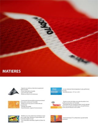 - Apporte aux articles un bien être exceptionnel
même mouillés.
- Tenue impeccable et durable
- Lycra rime avec confort
- Résiste au chlore et à la moisissure
- Le sous-vêtement thermorégulateur le plus performant
à ce jour.
- Test effectué entre - 27° C et + 30° C
- Construction fonctionnelle de pointe permettant
l’évacuation continue de l’humidité.
- Respire et est conçu pour le confort dans les
mouvements
- Séchage ultra rapide
- Facile d’entretien, respecte l’environnement
- Permet un plus de chaleur sans ajout de poids et une
meilleure évacuation de l’humidité
- Thermolite base est constitué de fibres creuses spéciale-
ment mises au point par DuPont pour une performance
accrue, plus de douceur et de confort
- Fond anatomique CTS, antibactérien, grande facilité
d’entretien
- Windtex est un tissu doté d’une membrane coupe-
vent, souple, léger, élastique et imperméable, tout
en laissant respirer le corps
- Très confortable, thermique, il garde la chaleur du
corps
MATIERES
 