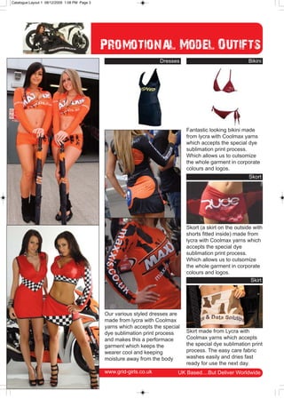 Catalogue:Layout 1 08/12/2009 1:08 PM Page 3




                                               Promotional Model Outifts
                                                                      Dresses                               Bikini




                                                                                 Fantastic looking bikini made
                                                                                 from lycra with Coolmax yarns
                                                                                 which accepts the special dye
                                                                                 sublimation print process.
                                                                                 Which allows us to cutsomize
                                                                                 the whole garment in corporate
                                                                                 colours and logos.
                                                                                                            Skort




                                                                                 Skort (a skirt on the outside with
                                                                                 shorts fitted inside) made from
                                                                                 lycra with Coolmax yarns which
                                                                                 accepts the special dye
                                                                                 sublimation print process.
                                                                                 Which allows us to cutsomize
                                                                                 the whole garment in corporate
                                                                                 colours and logos.
                                                                                                              Skirt




                                               Our various styled dresses are
                                               made from lycra with Coolmax
                                               yarns which accepts the special
                                               dye sublimation print process     Skirt made from Lycra with
                                               and makes this a performace       Coolmax yarns which accepts
                                               garment which keeps the           the special dye sublimation print
                                               wearer cool and keeping           process. The easy care fabric
                                               moisture away from the body       washes easily and dries fast
                                                                                 ready for use the next day.
                                               www.grid-girls.co.uk          UK Based....But Deliver Worldwide
 