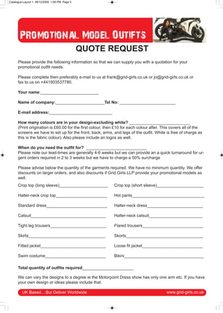 Catalogue:Layout 1 08/12/2009 1:08 PM Page 5




       Promotional Model Outifts
                                               QUOTE REQUEST
      Please provide the following information so that we can supply you with a quotation for your
      promotional outfit needs.

      Please complete then preferably e-mail to us at frank@grid-girls.co.uk or jo@grid-girls.co.uk or
      fax to us on +441903537780.

      Your name:_________________________

      Name of company:_____________________Tel No: ________________________

      E-mail address:___________________________

      How many colours are in your design-excluding white? __________________________
      (Print origination is £60.00 for the first colour, then £10 for each colour after. This covers all of the
      screens we have to set up for the front, back, arms, and legs of the outfit. White is free of charge as
      this is the fabric colour). Also please include an logos as well.

      When do you need the outfit for? __________________________
      Please note our lead-times are generally 4-6 weeks but we can provide an a quick turnaround for ur-
      gent orders required in 2 to 3 weeks but we have to charge a 50% surcharge

      Please advise below the quantity of the garments required. We have no minimum quantity. We offer
      discounts on larger orders, and also discounts if Grid Girls LLP provide your promotional models as
      well.
      Crop top (long sleeve)_____________________           Crop top (short sleeve)____________________

      Halter-neck crop top______________________            Hot pants_______________________________

      Standard dress__________________________              Halter-neck dress________________________

      Catsuit________________________________               Halter-neck catsuit_______________________

      Tight leg trousers________________________            Flared trousers__________________________

      Skirts_________________________________               Skorts_________________________________

      Fitted jacket____________________________             Loose fit jacket__________________________

      Swim costume__________________________                Bikini__________________________________

      Total quantity of outfits required______________________

      We can vary the designs to a degree ie the Motorpoint Dress show has only one arm etc. If you have
      your own design or ideas please include that.

         UK Based....But Deliver Worldwide                                                www.grid-girls.co.uk
 