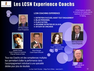 La Cour Saint Nicolas - Siège Paris 12ème - www.lcsn.fr -9Communication & Emotion « Gouverner, c'est parler. » F. BruneDes Formateurs Acteurs et Metteurs en scène!Une formation expérience avec alternance:« indoor » (le matin): exercices ou de mises en situation collective en salle, pour faire émerger les fondamentaux  d’une communication efficace et humaine,-   «learning situation » (l’après midi), l’animateur accompagne une ou plusieurs personnes d’un même service pour une intégration des acquis de la matinée et des conseils personnalisés.3 jours pour expérimenter- Partager et transmettre une information.- Formuler des besoins et des demandes claires.- Adapter sa communication en fonction des différents interlocuteurs.- Gérer l’agressivité ou le mécontentement.- Mieux se connaître pour mieux communiquer.- Développer une écoute active.« La parole dont la simplicité est à laportée de tout le monde et dont le sens est profond est la meilleure. » Meng-Tsen