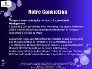 Notre ConvictionCour Saint Nicolas 20, rue Saint Nicolas 75012 Paris - Centre de formation n°11753720875  S.A.S au capital de 76225 € - R.C. Paris 339 676 520 000 36 – TVA Intr : FR 49 33 96 76 520 : 01.43.44.75.19  Fax : 01.43.44.75.20E-mail : formation@coursaintnicolas.fr    site : www.lcsn.fr 3Toute personne et toute équipe possède un fort potentiel de Développement.L’équipe de la Cour Saint Nicolas aide à identifier les vrais besoins, les révéler et adapter le rythme et l’approche pédagogique de la formation en respectant l’Authenticité et la nature de chacun.La Cour Saint Nicolas vous fait bénéficier des méthodes les plus récentes et les plus efficaces en matière de Formation au niveau International, pour :« Le Management, l’Efficacité Individuelle et Collective, la Communication et les Relations Interpersonnelles,l'Esprit de Service, le Changement... »Les liens tissés entre tous les Formateurs et l’Entreprise nourrissent l’Ambition Collective d’offrir des formations efficaces et uniques dans un cadre prestigieux. 