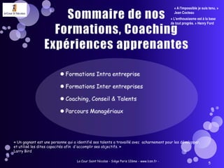 Sommaire de nos Formations, Coaching Expériences apprenantesFormations Intra entrepriseFormations Inter entreprisesCoaching, Conseil & TalentsParcours ManagériauxLa Cour Saint Nicolas - Siège Paris 12ème - www.lcsn.fr -5« A l'impossible je suis tenu. » Jean Cocteau« L'enthousiasme est à la base de tout progrès. » Henry Ford« Un gagnant est une personne qui a identifié ses talents a travaillé avec  acharnement pour les développer, et utilisé les dites capacités afin  d'accomplir ses objectifs. » Larry Bird