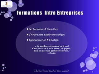 Formations  Intra EntreprisesPerformance & Bien-êtreL’Arbre, une expérience uniqueCommunication & EmotionLa Cour Saint Nicolas - Siège Paris 12ème - www.lcsn.fr -6« La suprême récompense du travailn'est pas ce qu'il vous permet de gagner, mais ce qu'il vous permet de devenir. » J. Ruskin