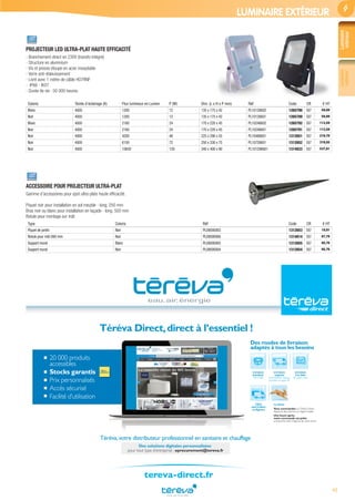 43
Luminaire
intérieur
Luminaire
extérieur
LUMINAIRE EXTÉRIEUR
PROJECTEUR LED ULTRA-PLAT HAUTE EFFICACITÉ
- Branchement direct en 230V (transfo intégré)
- Structure en aluminium
- Vis et presse étoupe en acier inoxydable
- Verre anti-éblouissement
- Livré avec 1 mètre de câble HO7RNF
- IP66 - IK07
- Durée de vie : 50 000 heures
Coloris Teinte d’éclairage (K) Flux lumineux en Lumen P (W) Dim. (L x H x P mm) Réf Code CR € HT
Blanc 4000 1200 12 135 x 175 x 42 PL10126602 1265790 E67 59,89
Noir 4000 1200 12 135 x 175 x 42 PL10126601 1265789 E67 59,89
Blanc 4000 2160 24 170 x 220 x 45 PL10246602 1265792 E67 113,59
Noir 4000 2160 24 170 x 220 x 45 PL10246601 1265791 E67 113,59
Noir 4000 4200 48 225 x 290 x 55 PL10486601 1312651 E67 219,70
Noir 4000 6150 72 250 x 330 x 75 PL10726601 1312652 E67 319,55
Noir 4000 10650 120 340 x 400 x 90 PL101206601 1314833 E67 537,81
ACCESSOIRE POUR PROJECTEUR ULTRA-PLAT
Gamme d’accessoires pour spot ultra-plats haute efﬁcacité.
Piquet noir pour installation en sol meuble - long. 250 mm
Bras noir ou blanc pour installation en façade - long. 500 mm
Rotule pour montage sur mât
Type Coloris Réf Code CR € HT
Piquet de jardin Noir PL08000003 1312653 E67 19,91
Rotule pour mât D60 mm Noir PL08000006 1314814 E67 87,78
Support mural Blanc PL08000005 1312655 E67 65,76
Support mural Noir PL08000004 1312654 E67 65,76
tereva-direct.fr
20 000 produits
accessibles
Stocks garantis
Prix personnalisés
Accès sécurisé
Facilité d’utilisation
Téréva Direct,direct à l’essentiel !
Une heure après,
votre commande est prête
à emporter dans l’Agence de votre choix.
Livraison
à la date
de votre choix
Livraison
urgente
le lendemain dans la
journée ou avant 9h
Livraison
standard
24h à 48h
Click
and Collect
enAgence
Le Drive
Vous commandez surTéréva Direct
depuis le site internet ou l’appli mobile.
Téréva,votre distributeur professionnel en sanitaire et chauffage
Des modes de livraison
adaptés à tous les besoins
Des solutions digitales personnalisées
pour tout type d’entreprise : eprocurement@tereva.fr
Tereva_MDD_2017_01_64.indd 43 12/07/2017 18:34
 