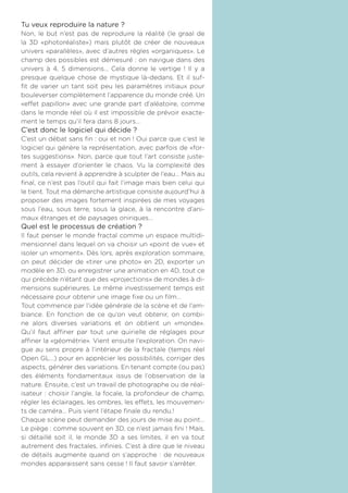 Tu veux reproduire la nature ?
Non, le but n’est pas de reproduire la réalité (le graal de
la 3D «photoréaliste») mais plutôt de créer de nouveaux
univers «parallèles», avec d’autres règles «organiques». Le
champ des possibles est démesuré : on navigue dans des
univers à 4, 5 dimensions... Cela donne le vertige ! Il y a
presque quelque chose de mystique là-dedans. Et il suf-
fit de varier un tant soit peu les paramètres initiaux pour
bouleverser complètement l’apparence du monde créé. Un
«effet papillon» avec une grande part d’aléatoire, comme
dans le monde réel où il est impossible de prévoir exacte-
ment le temps qu’il fera dans 8 jours...
C’est donc le logiciel qui décide ?
C’est un débat sans fin : oui et non ! Oui parce que c’est le
logiciel qui génère la représentation, avec parfois de «for-
tes suggestions». Non, parce que tout l’art consiste juste-
ment à essayer d’orienter le chaos. Vu la complexité des
outils, cela revient à apprendre à sculpter de l’eau... Mais au
final, ce n’est pas l’outil qui fait l’image mais bien celui qui
le tient. Tout ma démarche artistique consiste aujourd’hui à
proposer des images fortement inspirées de mes voyages
sous l’eau, sous terre, sous la glace, à la rencontre d’ani-
maux étranges et de paysages oniriques...
Quel est le processus de création ?
Il faut penser le monde fractal comme un espace multidi-
mensionnel dans lequel on va choisir un «point de vue» et
isoler un «moment». Dès lors, après exploration sommaire,
on peut décider de «tirer une photo» en 2D, exporter un
modèle en 3D, ou enregistrer une animation en 4D, tout ce
qui précède n’étant que des «projections» de mondes à di-
mensions supérieures. Le même investissement temps est
nécessaire pour obtenir une image fixe ou un film...
Tout commence par l’idée générale de la scène et de l’am-
biance. En fonction de ce qu’on veut obtenir, on combi-
ne alors diverses variations et on obtient un «monde».
Qu’il faut affiner par tout une quirielle de réglages pour
affiner la «géométrie». Vient ensuite l’exploration. On navi-
gue au sens propre à l’intérieur de la fractale (temps réel
Open GL...) pour en apprécier les possibilités, corriger des
aspects, générer des variations. En tenant compte (ou pas)
des éléments fondamentaux issus de l’observation de la
nature. Ensuite, c’est un travail de photographe ou de réal-
isateur : choisir l’angle, la focale, la profondeur de champ,
régler les éclairages, les ombres, les effets, les mouvemen-
ts de caméra... Puis vient l’étape finale du rendu.!
Chaque scène peut demander des jours de mise au point...
Le piège : comme souvent en 3D, ce n’est jamais fini ! Mais,
si détaillé soit il, le monde 3D a ses limites, il en va tout
autrement des fractales, infinies. C’est à dire que le niveau
de détails augmente quand on s’approche : de nouveaux
mondes apparaissent sans cesse ! Il faut savoir s’arrêter.
 