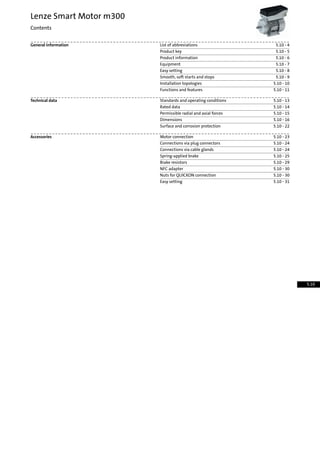 5.10 - 4List of abbreviationsGeneral information
5.10 - 5Product key
5.10 - 6Product information
5.10 - 7Equipment
5.10 - 8Easy setting
5.10 - 9Smooth, soft starts and stops
5.10 - 10Installation topologies
5.10 - 11Functions and features
5.10 - 13Standards and operating conditionsTechnical data
5.10 - 14Rated data
5.10 - 15Permissible radial and axial forces
5.10 - 16Dimensions
5.10 - 22Surface and corrosion protection
5.10 - 23Motor connectionAccessories
5.10 - 24Connections via plug connectors
5.10 - 24Connections via cable glands
5.10 - 25Spring-applied brake
5.10 - 29Brake resistors
5.10 - 30NFC adapter
5.10 - 30Nuts for QUICKON connection
5.10 - 31Easy setting
Lenze Smart Motor m300
Contents
5.10
 