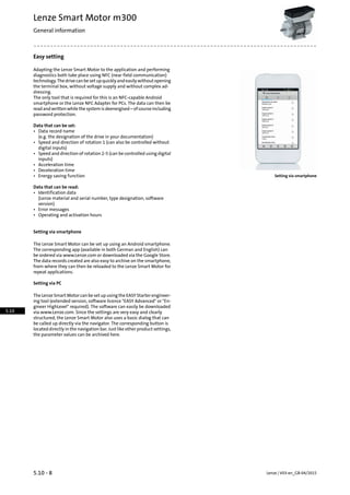 Easy setting
Adapting the Lenze Smart Motor to the application and performing
diagnostics both take place using NFC (near field communication)
technology.Thedrivecanbesetupquicklyandeasilywithoutopening
the terminal box, without voltage supply and without complex ad-
dressing.
The only tool that is required for this is an NFC-capable Android
smartphone or the Lenze NFC Adapter for PCs. The data can then be
readandwrittenwhilethesystemisdeenergised–ofcourseincluding
password protection.
Data that can be set:
• Data record name
(e.g. the designation of the drive in your documentation)
• Speed and direction of rotation 1 (can also be controlled without
digital inputs)
• Speed and direction of rotation 2-5 (can be controlled using digital
inputs)
• Acceleration time
• Deceleration time
• Energy saving function Setting via smartphone
Data that can be read:
• Identification data
(Lenze material and serial number, type designation, software
version)
• Error messages
• Operating and activation hours
Setting via smartphone
The Lenze Smart Motor can be set up using an Android smartphone.
The corresponding app (available in both German and English) can
be ordered via www.Lenze.com or downloaded via the Google Store.
The data records created are also easy to archive on the smartphone,
from where they can then be reloaded to the Lenze Smart Motor for
repeat applications.
Setting via PC
The Lenze Smart Motor can be set up using the EASY Starter engineer-
ing tool (extended version, software licence "EASY Advanced" or "En-
gineer HighLevel" required). The software can easily be downloaded
via www.Lenze.com. Since the settings are very easy and clearly
structured, the Lenze Smart Motor also uses a basic dialog that can
be called up directly via the navigator. The corresponding button is
located directly in the navigation bar. Just like other product settings,
the parameter values can be archived here.
Lenze | V03-en_GB-04/20155.10 - 8
Lenze Smart Motor m300
General information
5.10
 