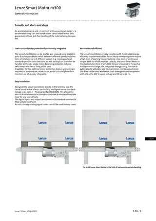 Smooth, soft starts and stops
An acceleration ramp and - in contrast with conventional starters - a
deceleration ramp can also be set on the Lenze Smart Motor. This
guarantees defined, jerk-free handling of the material being transpor-
ted.
Worldwide and efficientContactor and motor protection functionality integrated
The Lenze Smart Motor already complies with the strictest energy
efficiency requirements of the future. Many conveyor systems require
The Lenze Smart Motor can be started and stopped using digital in-
puts. It is also possible to switch between different speeds and direc-
a high level of starting torque, but only a low level of continuoustions of rotation. Up to 5 different speeds (e.g. creep speed and
torque. With its 4-fold overload capacity, the Lenze Smart Motor isstandard speed in both directions, as well as stop) can therefore be
the ideal solution here. If very little torque is required in the partialhandled with just a single motor. Reversing contactor and pole
switchovers are then a thing of the past. load operational range, the integrated energy saving function is
automatically activated and then optimises energy consumption.In addition to this, external motor protection devices are no longer
required, as temperature, short circuit, earth fault and phase fault
monitors are all already integrated.
The drive can be used worldwide in all three-phase mains systems
with 400 up to 480 V supply voltage and 50 up to 60 Hz.
Easy installation
Alongside the power connection directly in the terminal box, the
Lenze Smart Motor offers a particularly intelligent connection tech-
nology as an option – Phoenix Contact QUICKON. This allows the
electrical installation to be completed in under a minute without the
need for any special tools.
Thedigitalinputsandoutputsareconnectedtostandardcommercial
M12 sockets by default.
As such, already existing signal cables can still be used in many cases.
The m300 Lenze Smart Motor in the field of horizontal materials handling
5.10 - 9Lenze | V03-en_GB-04/2015
Lenze Smart Motor m300
General information
5.10
 