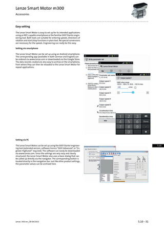 Easy setting
The Lenze Smart Motor is easy to set up for its intended applications
usinganNFC-capablesmartphoneorthefamiliarEASYStarterengin-
eering tool. Both tools are suitable for entering speeds, directions of
rotation and start/stop functions in plain text. No special conversions
are necessary for the speeds. Engineering can really be this easy.
Setting via smartphone
The Lenze Smart Motor can be set up using an Android smartphone.
The corresponding app (available in both German and English) can
be ordered via www.Lenze.com or downloaded via the Google Store.
The data records created are also easy to archive on the smartphone,
from where they can then be reloaded to the Lenze Smart Motor for
repeat applications.
Setting via PC
The Lenze Smart Motor can be set up using the EASY Starter engineer-
ing tool (extended version, software licence "EASY Advanced" or "En-
gineer HighLevel" required). The software can easily be downloaded
via www.Lenze.com. Since the settings are very easy and clearly
structured, the Lenze Smart Motor also uses a basic dialog that can
be called up directly via the navigator. The corresponding button is
located directly in the navigation bar. Just like other product settings,
the parameter values can be archived here.
5.10 - 31Lenze | V03-en_GB-04/2015
Lenze Smart Motor m300
Accessories
5.10
 