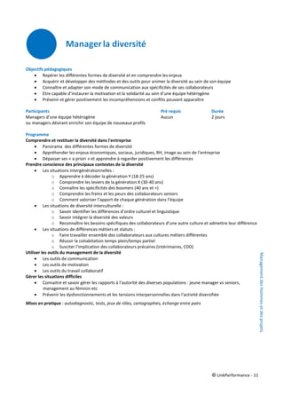 © LinkPerformance - 11
Objectifs pédagogiques
 Repérer les différentes formes de diversité et en comprendre les enjeux
 Acquérir et développer des méthodes et des outils pour animer la diversité au sein de son équipe
 Connaître et adapter son mode de communication aux spécificités de ses collaborateurs
 Etre capable d’instaurer la motivation et la solidarité au sein d’une équipe hétérogène
 Prévenir et gérer positivement les incompréhensions et conflits pouvant apparaître
Participants Pré requis Durée
Managers d’une équipe hétérogène Aucun 2 jours
ou managers désirant enrichir son équipe de nouveaux profils
Programme
Comprendre et restituer la diversité dans l'entreprise
 Panorama des différentes formes de diversité
 Appréhender les enjeux économiques, sociaux, juridiques, RH, image au sein de l’entreprise
 Dépasser ses « a priori » et apprendre à regarder positivement les différences
Prendre conscience des principaux contextes de la diversité
 Les situations intergénérationnelles :
o Apprendre à décoder la génération Y (18-25 ans)
o Comprendre les leviers de la génération X (30-40 ans)
o Connaître les spécificités des boomers (40 ans et +)
o Comprendre les freins et les peurs des collaborateurs seniors
o Comment valoriser l’apport de chaque génération dans l’équipe
 Les situations de diversité interculturelle :
o Savoir identifier les différences d’ordre culturel et linguistique
o Savoir intégrer la diversité des valeurs
o Reconnaître les besoins spécifiques des collaborateurs d’une autre culture et admettre leur différence
 Les situations de différences métiers et statuts :
o Faire travailler ensemble des collaborateurs aux cultures métiers différentes
o Réussir la cohabitation temps plein/temps partiel
o Susciter l'implication des collaborateurs précaires (intérimaires, CDD)
Utiliser les outils du management de la diversité
 Les outils de communication
 Les outils de motivation
 Les outils du travail collaboratif
Gérer les situations difficiles
 Connaitre et savoir gérer les rapports à l’autorité des diverses populations : jeune manager vs seniors,
management au féminin etc
 Prévenir les dysfonctionnements et les tensions interpersonnelles dans l'activité diversifiée
Mises en pratique : autodiagnostic, tests, jeux de rôles, cartographies, échange entre pairs
ManagementdesHommesetdesprojets
 