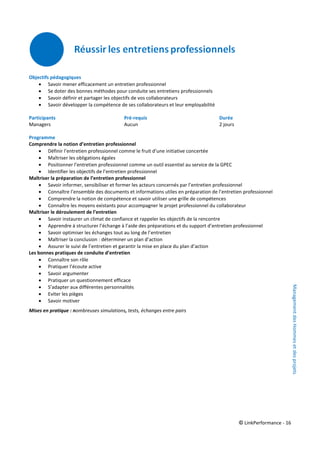 © LinkPerformance - 16
Objectifs pédagogiques
 Savoir mener efficacement un entretien professionnel
 Se doter des bonnes méthodes pour conduite ses entretiens professionnels
 Savoir définir et partager les objectifs de vos collaborateurs
 Savoir développer la compétence de ses collaborateurs et leur employabilité
Participants Pré-requis Durée
Managers Aucun 2 jours
Programme
Comprendre la notion d’entretien professionnel
 Définir l’entretien professionnel comme le fruit d’une initiative concertée
 Maîtriser les obligations égales
 Positionner l’entretien professionnel comme un outil essentiel au service de la GPEC
 Identifier les objectifs de l’entretien professionnel
Maîtriser la préparation de l’entretien professionnel
 Savoir informer, sensibiliser et former les acteurs concernés par l’entretien professionnel
 Connaître l’ensemble des documents et informations utiles en préparation de l’entretien professionnel
 Comprendre la notion de compétence et savoir utiliser une grille de compétences
 Connaître les moyens existants pour accompagner le projet professionnel du collaborateur
Maîtriser le déroulement de l’entretien
 Savoir instaurer un climat de confiance et rappeler les objectifs de la rencontre
 Apprendre à structurer l’échange à l’aide des préparations et du support d’entretien professionnel
 Savoir optimiser les échanges tout au long de l’entretien
 Maîtriser la conclusion : déterminer un plan d’action
 Assurer le suivi de l’entretien et garantir la mise en place du plan d’action
Les bonnes pratiques de conduite d’entretien
 Connaître son rôle
 Pratiquer l’écoute active
 Savoir argumenter
 Pratiquer un questionnement efficace
 S’adapter aux différentes personnalités
 Eviter les pièges
 Savoir motiver
Mises en pratique : nombreuses simulations, tests, échanges entre pairs
ManagementdesHommesetdesprojets
 