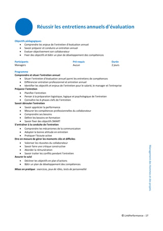 © LinkPerformance - 17
Objectifs pédagogiques
 Comprendre les enjeux de l’entretien d’évaluation annuel
 Savoir préparer et conduire un entretien annuel
 Evaluer objectivement son collaborateur
 Fixer des objectifs et bâtir un plan de développement des compétences
Participants Pré-requis Durée
Managers Aucun 2 jours
Programme
Comprendre et situer l’entretien annuel
 Situer l’entretien d’évaluation annuel parmi les entretiens de compétences
 Différencier entretien professionnel et entretien annuel
 Identifier les objectifs et enjeux de l’entretien pour le salarié, le manager et l’entreprise
Préparer l’entretien
 Planifier l’entretien
 Penser à la préparation logistique, logique et psychologique de l’entretien
 Connaître les 6 phases clefs de l’entretien
Savoir dérouler l’entretien
 Savoir apprécier la performance
 Mesurer les compétences professionnelles du collaborateur
 Comprendre ses besoins
 Définir les besoins en formation
 Savoir fixer des objectifs SMART
S’entraîner à la conduite de l’entretien
 Comprendre les mécanismes de la communication
 Adopter la bonne attitude en entretien
 Pratiquer l’écoute active
Etre en mesure de gérer les moments clés et difficiles
 Valoriser les réussites du collaborateur
 Savoir faire une critique constructive
 Aborder la rémunération
 Savoir traiter les conflits pendant l’entretien
Assurer le suivi
 Décliner les objectifs en plan d’actions
 Bâtir un plan de développement des compétences
Mises en pratique : exercices, jeux de rôles, tests de personnalité
ManagementdesHommesetdesprojets
 