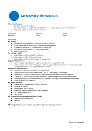 © LinkPerformance - 19
Objectifs pédagogiques
 Identifier les risques du télétravail
 Trouver des réponses aux différents défis du télétravail : managérial, organisationnel et relationnel
 Découvrir les différents outils facilitant le télétravail
Participants Pré-requis Durée
Managers Aucun 2 jours
Programme
Les concepts
 Qu'est-ce que le télétravail ? Les différents concepts et définitions
 Vers de nouveaux environnements et nouvelles pratiques de travail
 Le rôle et fonctionnalités du travail distribué et collaboratif
 Les métiers « télétravaillables » et leurs caractéristiques
 Les profils concernés
Les avantages et défis
 Les avantages et défis pour les télétravailleurs
 Les avantages et défis pour les collectivités
 Les avantages et défis pour les managers de télétravailleurs
La gestion du déploiement
 Les impacts pour le collaborateur : opportunités de carrière, temps de travail etc
 Les impacts pour l'entreprise : management à distance, organisation matérielle, mise en oeuvre, aptitude du
salarié à télétravailler, sécurité et protection des données
La démarche méthodologique
 Les impacts sur les processus établis et les collaborateurs
 Les évolutions d'un « management présentiel » vers un « management par objectif »
 Définition des tâches mesurables, définition des critères de qualité, formalisation des attentes
 La mutation de la culture managériale et l'implication des acteurs à tous les échelons de l'entreprise
 Les bonnes pratiques du management à distance, trois défis : managérial, organisationnel et relationnel
 Organiser un espace de télétravail
Les bonnes pratiques
 Faire converger l'équipe vers des objectifs communs
 Piloter par les objectifs
 Programmer et suivre l'activité
 Organiser le travail et développer le travail collaboratif
 Etre « présent » à distance
 Créer du lien
Les moyens technologiques au service du télétravail
 Les applications collaboratives
 Les outils
Mises en pratique : test, ateliers d’échanges et de partages de pratiques, jeux de rôle
ManagementdesHommesetdesprojets
 