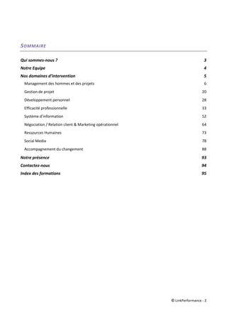 © LinkPerformance - 2
SOMMAIRE
Qui sommes-nous ? 3
Notre Equipe 4
Nos domaines d’intervention 5
Management des hommes et des projets 6
Gestion de projet 20
Développement personnel 28
Efficacité professionnelle 33
Système d’information 52
Négociation / Relation client & Marketing opérationnel 64
Ressources Humaines 73
Social Media 78
Accompagnement du changement 88
Notre présence 93
Contactez-nous 94
Index des formations 95
 