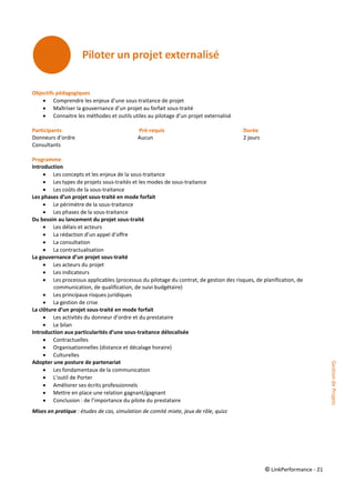 © LinkPerformance - 21
Objectifs pédagogiques
 Comprendre les enjeux d’une sous-traitance de projet
 Maîtriser la gouvernance d’un projet au forfait sous-traité
 Connaitre les méthodes et outils utiles au pilotage d’un projet externalisé
Participants Pré-requis Durée
Donneurs d’ordre Aucun 2 jours
Consultants
Programme
Introduction
 Les concepts et les enjeux de la sous-traitance
 Les types de projets sous-traités et les modes de sous-traitance
 Les coûts de la sous-traitance
Les phases d’un projet sous-traité en mode forfait
 Le périmètre de la sous-traitance
 Les phases de la sous-traitance
Du besoin au lancement du projet sous-traité
 Les délais et acteurs
 La rédaction d’un appel d’offre
 La consultation
 La contractualisation
La gouvernance d’un projet sous-traité
 Les acteurs du projet
 Les indicateurs
 Les processus applicables (processus du pilotage du contrat, de gestion des risques, de planification, de
communication, de qualification, de suivi budgétaire)
 Les principaux risques juridiques
 La gestion de crise
La clôture d’un projet sous-traité en mode forfait
 Les activités du donneur d’ordre et du prestataire
 Le bilan
Introduction aux particularités d’une sous-traitance délocalisée
 Contractuelles
 Organisationnelles (distance et décalage horaire)
 Culturelles
Adopter une posture de partenariat
 Les fondamentaux de la communication
 L’outil de Porter
 Améliorer ses écrits professionnels
 Mettre en place une relation gagnant/gagnant
 Conclusion : de l’importance du pilote du prestataire
Mises en pratique : études de cas, simulation de comité mixte, jeux de rôle, quizz
GestiondeProjets
 