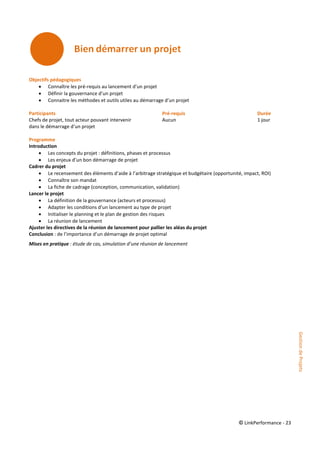 © LinkPerformance - 23
Objectifs pédagogiques
 Connaître les pré-requis au lancement d’un projet
 Définir la gouvernance d’un projet
 Connaitre les méthodes et outils utiles au démarrage d’un projet
Participants Pré-requis Durée
Chefs de projet, tout acteur pouvant intervenir Aucun 1 jour
dans le démarrage d’un projet
Programme
Introduction
 Les concepts du projet : définitions, phases et processus
 Les enjeux d’un bon démarrage de projet
Cadrer du projet
 Le recensement des éléments d’aide à l’arbitrage stratégique et budgétaire (opportunité, impact, ROI)
 Connaître son mandat
 La fiche de cadrage (conception, communication, validation)
Lancer le projet
 La définition de la gouvernance (acteurs et processus)
 Adapter les conditions d’un lancement au type de projet
 Initialiser le planning et le plan de gestion des risques
 La réunion de lancement
Ajuster les directives de la réunion de lancement pour pallier les aléas du projet
Conclusion : de l’importance d’un démarrage de projet optimal
Mises en pratique : étude de cas, simulation d’une réunion de lancement
GestiondeProjets
 
