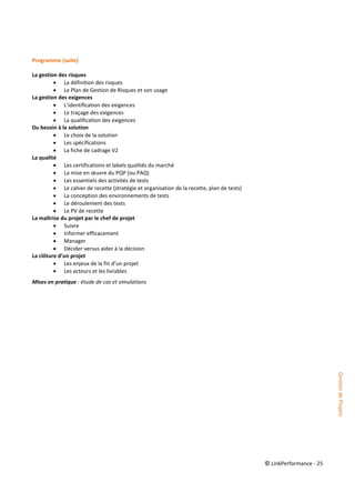 © LinkPerformance - 25
Programme (suite)
La gestion des risques
 La définition des risques
 Le Plan de Gestion de Risques et son usage
La gestion des exigences
 L’identification des exigences
 Le traçage des exigences
 La qualification des exigences
Du besoin à la solution
 Le choix de la solution
 Les spécifications
 La fiche de cadrage V2
La qualité
 Les certifications et labels qualités du marché
 La mise en œuvre du PQP (ou PAQ)
 Les essentiels des activités de tests
 Le cahier de recette (stratégie et organisation de la recette, plan de tests)
 La conception des environnements de tests
 Le déroulement des tests
 Le PV de recette
La maîtrise du projet par le chef de projet
 Suivre
 Informer efficacement
 Manager
 Décider versus aider à la décision
La clôture d’un projet
 Les enjeux de la fin d’un projet
 Les acteurs et les livrables
Mises en pratique : étude de cas et simulations
GestiondeProjets
 
