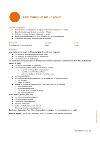 © LinkPerformance - 26
Objectifs pédagogiques
 Etre convaincu de l’importance de la posture de communication sur un projet
 Connaître les concepts de la communication efficace
 Maîtriser les enjeux du travail collaboratif en projet
 Savoir comprendre et s’enrichir de la différence des contributeurs projet
 Etre capable d’instaurer la motivation et la solidarité
Participants Pré-requis Durée
Chefs de projet et acteurs projets Aucun 2 jours
Programme
Une relation saine, souple et efficace : un gage de succès pour vos projets
 Les enjeux de la communication en mode projet
 Les situations de communication en mode projet
 Les interlocuteurs en mode projet
Les interactions interpersonnelles : se doter des connaissances nécessaires à une communication efficace et adaptée
du chef de projet
 Les valeurs individuelles et collectives
 Les principes et les enjeux de la communication verbale
o La boucle vertueuse de la communication
o Les outils pour un feedback efficace
o Les bonnes pratiques de la communication écrite
 Les besoins de l’adulte
 Les profils comportementaux au sein d’un groupe projet et leurs interactions
o Les connaître
o Savoir les repérer
 Adapter sa posture de communication à son interlocuteur et au contexte
o Type d’interlocuteur
o Profil de l’interlocuteur
o Les phases et les situations de projet
o Les attitudes de Porter
Savoir motiver, fédérer, faire faire
 Les mécanismes de la motivation
 La communication positive
 Organiser le travail de groupe
 Instaurer la solidarité
 Inciter à l’action, promouvoir, décider
 Accompagner, encourager et valoriser
Conclusion : élaboration d’une fiche mémo des bonnes pratiques de communication sur un projet
Mises en pratique : jeux de rôles, simulation, exercices, échanges sur le vécu des participants
GestiondeProjets
 