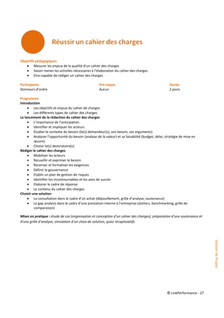 © LinkPerformance - 27
Objectifs pédagogiques
 Mesurer les enjeux de la qualité d’un cahier des charges
 Savoir mener les activités nécessaires à l’élaboration du cahier des charges
 Etre capable de rédiger un cahier des charges
Participants Pré-requis Durée
Donneurs d’ordre Aucun 2 jours
Programme
Introduction
 Les objectifs et enjeux du cahier de charges
 Les différents types de cahier des charges
Le lancement de la rédaction du cahier des charges
 L’importance de l’anticipation
 Identifier et impliquer les acteurs
 Etudier le contexte du besoin (le(s) demandeur(s), son besoin, ses arguments)
 Analyser l’opportunité du besoin (analyse de la valeur) et sa faisabilité (budget, délai, stratégie de mise en
œuvre)
 Choisir le(s) destinataire(s)
Rédiger le cahier des charges
 Mobiliser les acteurs
 Recueillir et exprimer le besoin
 Recenser et formaliser les exigences
 Définir la gouvernance
 Etablir un plan de gestion de risques
 Identifier les incontournables et les axes de succès
 Elaborer le cadre de réponse
 Le contenu du cahier des charges
Choisir une solution
 La consultation dans le cadre d’un achat (dépouillement, grille d’analyse, soutenance)
 Le gap analysis dans le cadre d’une prestation interne à l’entreprise (ateliers, benchmarking, grille de
comparaison)
Mises en pratique : étude de cas (organisation et conception d’un cahier des charges), préparation d’une soutenance et
d’une grille d’analyse, simulation d’un choix de solution, quizz récapitulatifs
GestiondeProjets
 