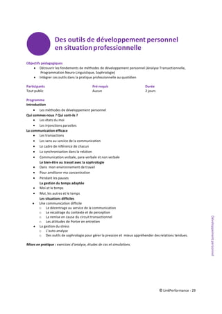 © LinkPerformance - 29
Objectifs pédagogiques
 Découvrir les fondements de méthodes de développement personnel (Analyse Transactionnelle,
Programmation Neuro-Linguistique, Sophrologie)
 Intégrer ces outils dans la pratique professionnelle au quotidien
Participants Pré-requis Durée
Tout public Aucun 2 jours
Programme
Introduction
 Les méthodes de développement personnel
Qui sommes-nous ? Qui sont-ils ?
 Les états du moi
 Les injonctions parasites
La communication efficace
 Les transactions
 Les sens au service de la communication
 Le cadre de référence de chacun
 La synchronisation dans la relation
 Communication verbale, para-verbale et non verbale
Le bien-être au travail avec la sophrologie
 Dans mon environnement de travail
 Pour améliorer ma concentration
 Pendant les pauses
La gestion du temps adaptée
 Moi et le temps
 Moi, les autres et le temps
Les situations difficiles
 Une communication difficile
o Le décentrage au service de la communication
o Le recadrage du contexte et de perception
o La remise en cause du circuit transactionnel
o Les attitudes de Porter en entretien
 La gestion du stress
o L’auto-analyse
o Des outils de sophrologie pour gérer la pression et mieux appréhender des relations tendues.
Mises en pratique : exercices d’analyse, études de cas et simulations.
Développementpersonnel
 