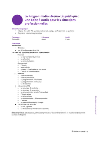 © LinkPerformance - 30
Objectifs pédagogiques
 Intégrer des outils PNL opérationnels dans la pratique professionnelle au quotidien
 S’entrainer à les mettre en pratique
Participants Pré-requis Durée
Tout public Aucun 2 jours
Programme
Introduction
 Définition
 Les 10 fondamentaux de la PNL
Les outils PNL applicables en situation professionnelle
 Percevoir
o La représentation du monde
o La calibration
o La contextualisation
 Communiquer
o L’écoute
o Les prédicats
o Langage – Para langage et non verbal
o L’entrée en communication
 Maîtriser
o Les états internes
o Les états ressources
o La programmation personnelle
o La programmation pour autrui
o La dissociation
 Interventions PNL
o Le recadrage de contexte
o Le recadrage de perception
o La communication verbale / non verbale
o L’écoute active
o La reformulation
o La programmation – déprogrammation
o L’ancrage
o Le questionnement pour changer
 Les attitudes clés de la PNL
o Le non jugement
o La dissociation (s’investir sans s’associer)
Mises en pratique : études de cas, et mises en pratique sur la base de problèmes en situation professionnelle
issus des participants
Développementpersonnel
 