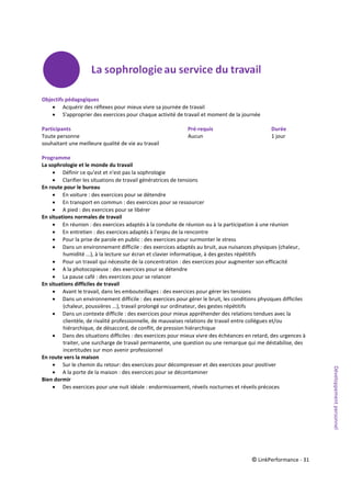 © LinkPerformance - 31
Objectifs pédagogiques
 Acquérir des réflexes pour mieux vivre sa journée de travail
 S'approprier des exercices pour chaque activité de travail et moment de la journée
Participants Pré-requis Durée
Toute personne Aucun 1 jour
souhaitant une meilleure qualité de vie au travail
Programme
La sophrologie et le monde du travail
 Définir ce qu'est et n'est pas la sophrologie
 Clarifier les situations de travail génératrices de tensions
En route pour le bureau
 En voiture : des exercices pour se détendre
 En transport en commun : des exercices pour se ressourcer
 A pied : des exercices pour se libérer
En situations normales de travail
 En réunion : des exercices adaptés à la conduite de réunion ou à la participation à une réunion
 En entretien : des exercices adaptés à l'enjeu de la rencontre
 Pour la prise de parole en public : des exercices pour surmonter le stress
 Dans un environnement difficile : des exercices adaptés au bruit, aux nuisances physiques (chaleur,
humidité ...), à la lecture sur écran et clavier informatique, à des gestes répétitifs
 Pour un travail qui nécessite de la concentration : des exercices pour augmenter son efficacité
 A la photocopieuse : des exercices pour se détendre
 La pause café : des exercices pour se relancer
En situations difficiles de travail
 Avant le travail, dans les embouteillages : des exercices pour gérer les tensions
 Dans un environnement difficile : des exercices pour gérer le bruit, les conditions physiques difficiles
(chaleur, poussières ...), travail prolongé sur ordinateur, des gestes répétitifs
 Dans un contexte difficile : des exercices pour mieux appréhender des relations tendues avec la
clientèle, de rivalité professionnelle, de mauvaises relations de travail entre collègues et/ou
hiérarchique, de désaccord, de conflit, de pression hiérarchique
 Dans des situations difficiles : des exercices pour mieux vivre des échéances en retard, des urgences à
traiter, une surcharge de travail permanente, une question ou une remarque qui me déstabilise, des
incertitudes sur mon avenir professionnel
En route vers la maison
 Sur le chemin du retour: des exercices pour décompresser et des exercices pour positiver
 A la porte de la maison : des exercices pour se décontaminer
Bien dormir
 Des exercices pour une nuit idéale : endormissement, réveils nocturnes et réveils précoces
Développementpersonnel
 