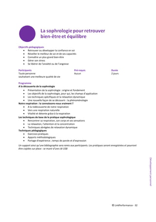 © LinkPerformance - 32
Objectifs pédagogiques
 Retrouver ou développer la confiance en soi
 Réveiller le meilleur de soi et de ses capacités
 Connaître un plus grand bien-être
 Gérer son stress
 Se libérer de l’anxiété ou de l’angoisse
Participants Pré-requis Durée
Toute personne Aucun 2 jours
souhaitant une meilleure qualité de vie
Programme
A la découverte de la sophrologie
 Présentation de la sophrologie : origine et fondement
 Les objectifs de la sophrologie, pour qui, les champs d’application
 Les techniques spécifiques et la relaxation dynamique
 Une nouvelle façon de se découvrir : la phénoménologie
Notre respiration : la connaissons-nous vraiment ?
 A la redécouverte de notre respiration
 Vers une respiration naturelle
 Vitalité et détente grâce à la respiration
Les techniques de base de la pratique sophrologique
 Rencontrer sa respiration, son corps et ses sensations
 La relaxation, l’attention et la concentration
 Techniques abrégées de relaxation dynamique
Techniques pédagogiques
 Exercices pratiques
 Apports méthodologiques
 Partage d'expérience ; temps de parole et d'expression
Un support ainsi qu’une bibliographie sera remis aux participants. Les pratiques seront enregistrées et pourront
être copiées sur place : se munir d’une clé USB
Développementpersonnel
 