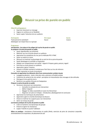 © LinkPerformance - 36
Objectifs pédagogiques
 Exprimer clairement un message
 Gagner en confiance et en flexibilité
 Savoir capter l’attention de son auditoire
Participants Pré-requis Durée
Toute personne souhaitant Aucun 2 jours
développer son impact face à un groupe
Programme
Introduction : les enjeux et les pièges de la prise de parole en public
Se préparer à la prise de parole en public
 Savoir appréhender son émotivité
 Maîtriser son trac d’entrée devant un auditoire
 Apprivoiser les symptômes du trac par la méthode PYC A TRAC
 Savoir se mettre en scène
 Découvrir et maitriser la physiologie de sa voix lors de sa prise de parole
 Savoir développer et contrôler sa respiration
 Adapter son comportement non-verbal : rapport à l’espace, geste, posture, regard
 Faire face au stress devant un auditoire
 Apprendre à gérer l’imprévu
 Acquérir la fluidité mentale et verbale pour faire face au trou de mémoire
 Savoir improviser en toute circonstance
Connaitre et apprivoiser les éléments clés d’une communication verbale réussie
 Langage/vocabulaire : clarté, choix des mots, précision et fluidité verbale
 Cohérence du verbal et du non-verbal : perception et interprétation des messages et des attitudes
 Distinguer le ton parlé du ton lu
 Renforcer ses qualités d’écoute et d’adaptation
Préparer sa prise de parole en public
 Structurer clairement son intervention :
o Connaître le contexte de son intervention
o Définir l'objectif
o Dégager les idées essentielles et savoir les hiérarchiser
o Organiser son plan en 3 étapes : introduction, développement et conclusion
 Apprivoiser les techniques de présentation
 Apprendre à gérer la montée dramatique du discours
 Choisir et maîtriser les supports pour son intervention
 Gérer son temps de parole
Les bonnes pratiques de la prise de parole en public
 Créer et maintenir une dynamique de groupe
 Prévenir et gérer les résistances
 Capter l’intérêt et susciter l’adhésion
Mises en pratique : simulations d’intervention en public filmée, exercices de prise de conscience corporelle,
d’entraînement à la respiration, de placement de voix
Efficacitéprofessionnelle
 