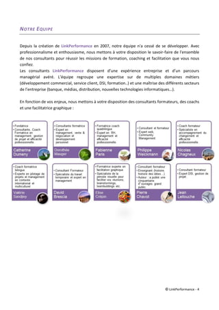 © LinkPerformance - 4
NOTRE EQUIPE
Depuis la création de LinkPerformance en 2007, notre équipe n'a cessé de se développer. Avec
professionnalisme et enthousiasme, nous mettons à votre disposition le savoir-faire de l'ensemble
de nos consultants pour réussir les missions de formation, coaching et facilitation que vous nous
confiez.
Les consultants LinkPerformance disposent d’une expérience entreprise et d’un parcours
managérial avéré. L’équipe regroupe une expertise sur de multiples domaines métiers
(développement commercial, service client, DSI, formation..) et une maîtrise des différents secteurs
de l’entreprise (banque, médias, distribution, nouvelles technologies informatiques…).
En fonction de vos enjeux, nous mettons à votre disposition des consultants formateurs, des coachs
et une facilitatrice graphique :
 