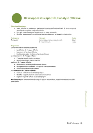 © LinkPerformance - 40
Objectifs pédagogiques
 Savoir identifier et analyser ses pratiques en situation professionnelle afin de gérer son stress,
optimiser ses pratiques et gérer les conflits
 Etre apte à prendre du recul sur soi-même en toute autonomie
 Identifier ses postures, leurs origines et leurs conséquences sur les autres et soi-même
Participants Pré-requis Durée
Tout public Avoir une expérience professionnelle 1 jour
de 3 ans minimum +1 jour
Programme
Les fondamentaux de l’analyse réflexive
 La définition de l’analyse réflexive
 Les enjeux de l’analyse réflexive
 Des illustrations des bienfaits de l’analyse réflexive
La mise en œuvre de l’analyse réflexive
 S’organiser pour la mettre en œuvre
 La mettre en œuvre et en tirer profit
L’exercice de l’analyse réflexive
 Le choix de la situation professionnelle étudiée
 Les règles de fonctionnement d’un groupe d’analyse réflexive
 La réalisation de l’analyse réflexive
La capitalisation de l’analyse réflexive
 Restituer par écrit son analyse de pratique
 Identifier ses postures, leurs origines et conséquences
 Repérer ses points forts et ses axes de progrès
Mises en pratique : traitement par l’échange en groupe des situations professionnelles de chacun des
participants
Efficacitéprofessionnelle
 