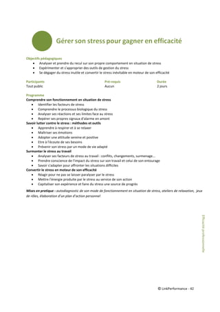 © LinkPerformance - 42
Objectifs pédagogiques
 Analyser et prendre du recul sur son propre comportement en situation de stress
 Expérimenter et s'approprier des outils de gestion du stress
 Se dégager du stress inutile et convertir le stress inévitable en moteur de son efficacité
Participants Pré-requis Durée
Tout public Aucun 2 jours
Programme
Comprendre son fonctionnement en situation de stress
 Identifier les facteurs de stress
 Comprendre le processus biologique du stress
 Analyser ses réactions et ses limites face au stress
 Repérer ses propres signaux d'alarme en amont
Savoir lutter contre le stress : méthodes et outils
 Apprendre à respirer et à se relaxer
 Maîtriser ses émotions
 Adopter une attitude sereine et positive
 Etre à l'écoute de ses besoins
 Prévenir son stress par un mode de vie adapté
Surmonter le stress au travail
 Analyser ses facteurs de stress au travail : conflits, changements, surmenage...
 Prendre conscience de l'impact du stress sur son travail et celui de son entourage
 Savoir s'adapter pour affronter les situations difficiles
Convertir le stress en moteur de son efficacité
 Réagir pour ne pas se laisser paralyser par le stress
 Mettre l'énergie produite par le stress au service de son action
 Capitaliser son expérience et faire du stress une source de progrès
Mises en pratique : autodiagnostic de son mode de fonctionnement en situation de stress, ateliers de relaxation, jeux
de rôles, élaboration d’un plan d’action personnel
Efficacitéprofessionnelle
 